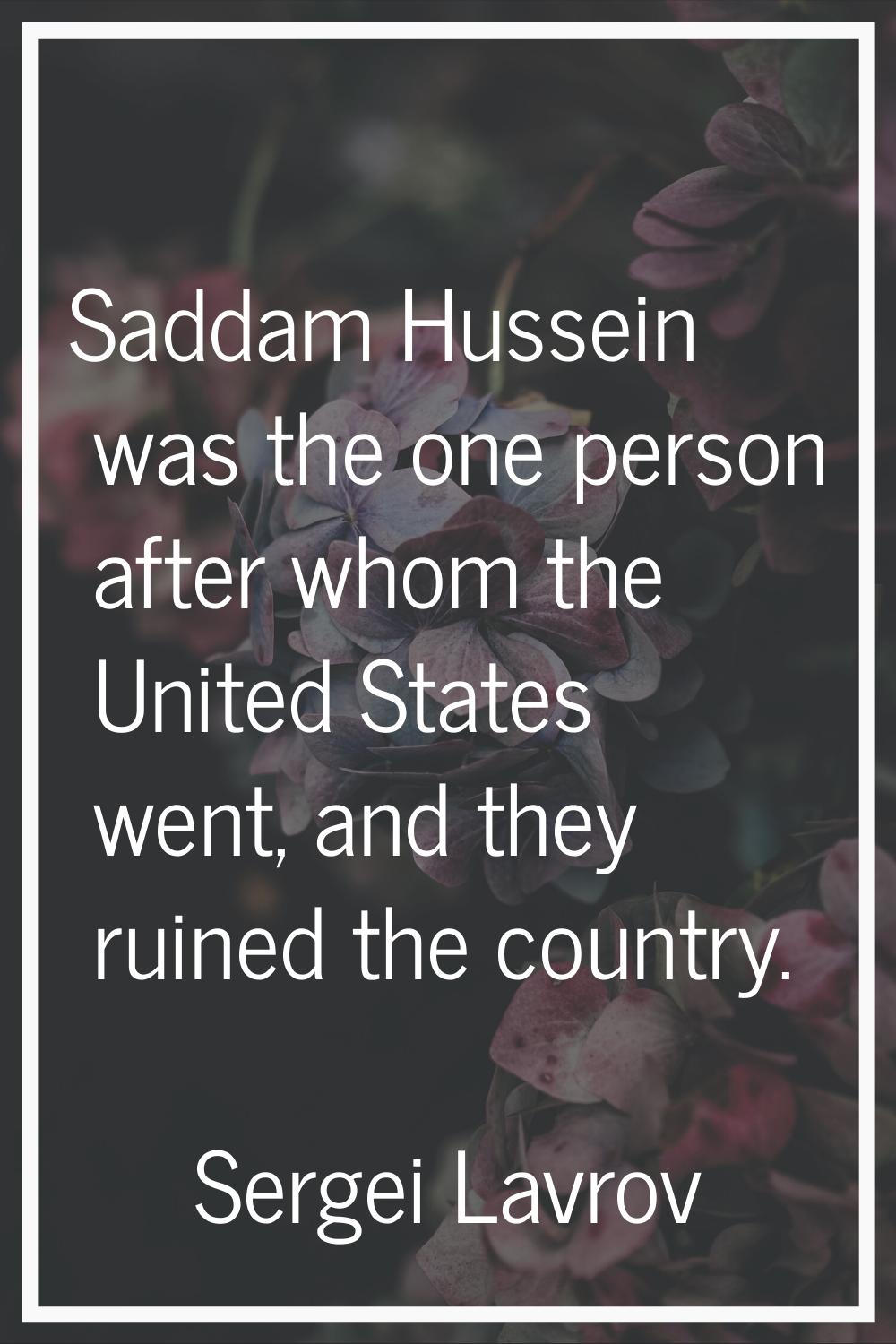 Saddam Hussein was the one person after whom the United States went, and they ruined the country.