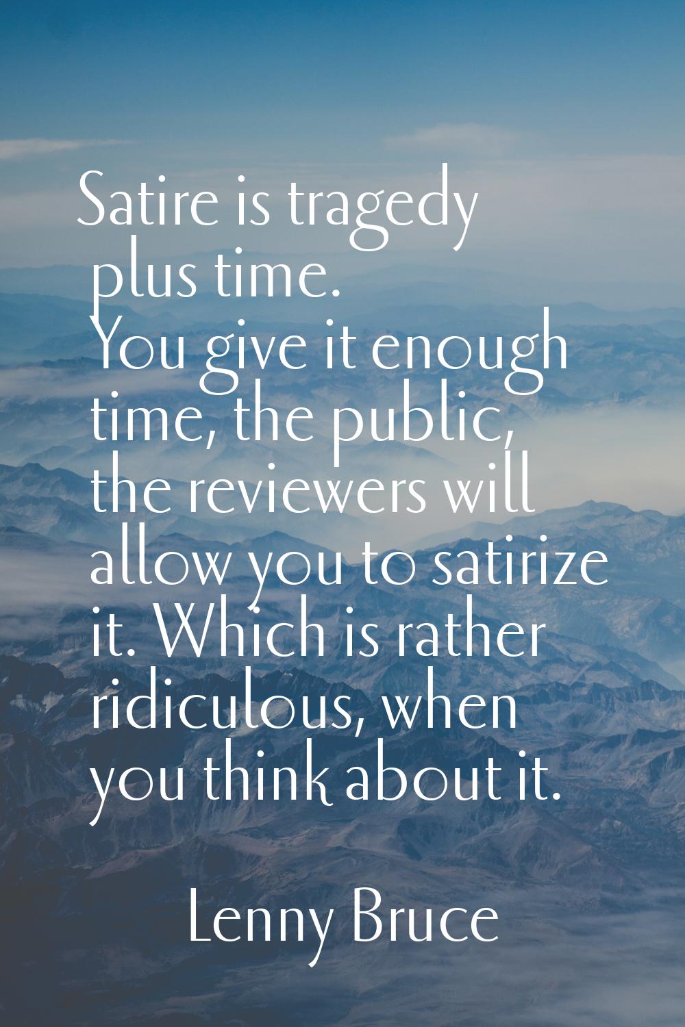 Satire is tragedy plus time. You give it enough time, the public, the reviewers will allow you to s