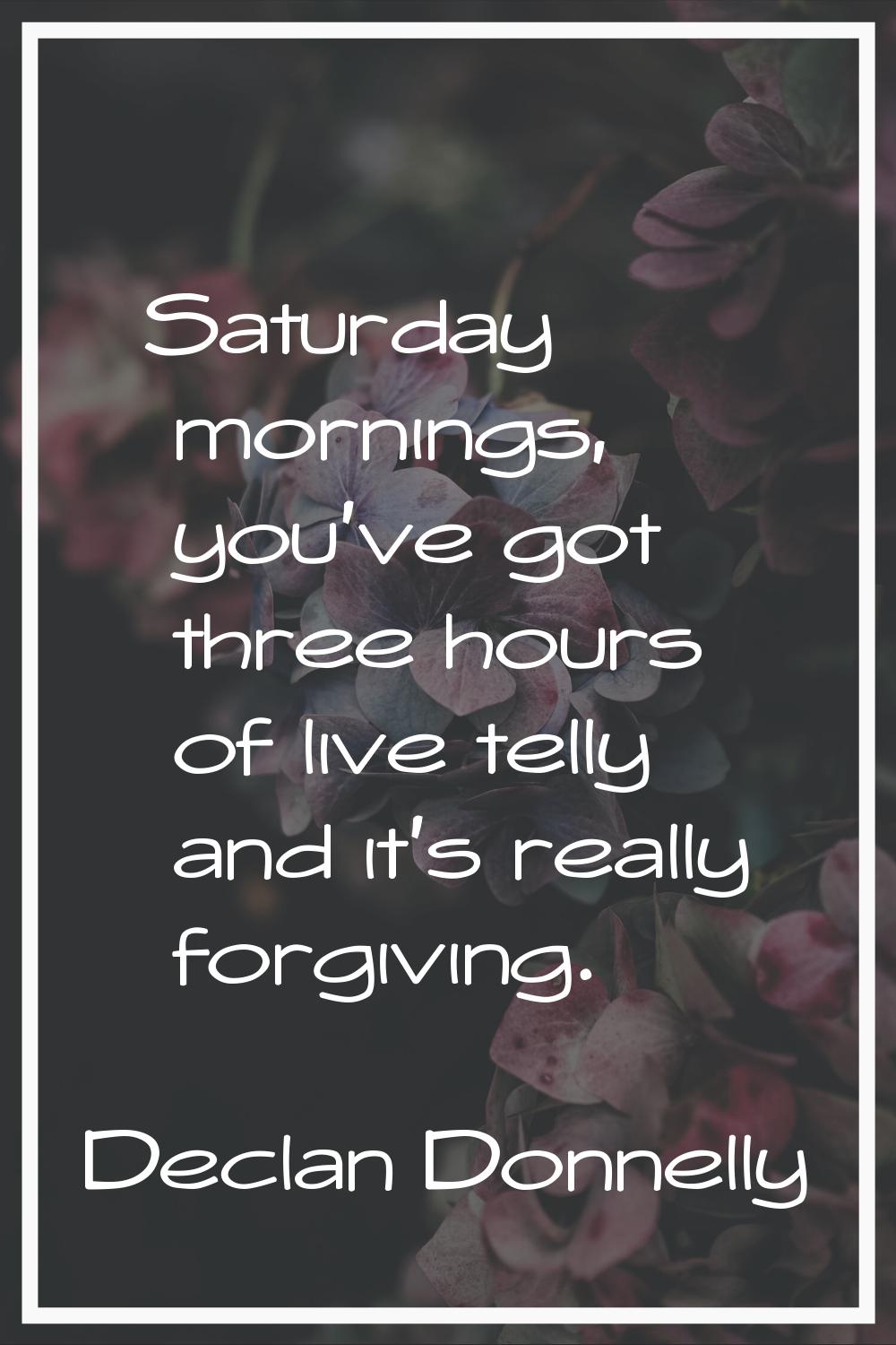 Saturday mornings, you've got three hours of live telly and it's really forgiving.