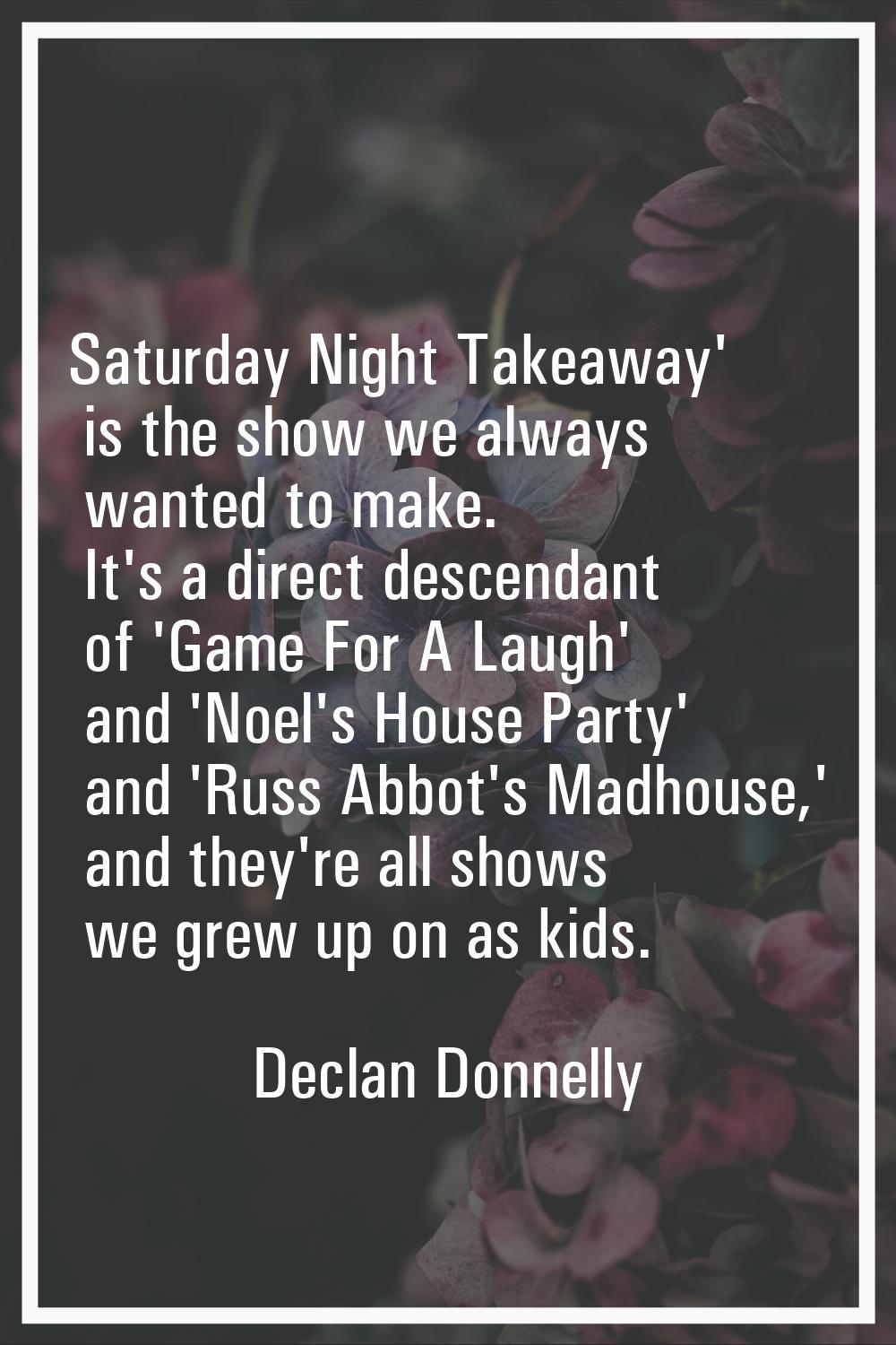 Saturday Night Takeaway' is the show we always wanted to make. It's a direct descendant of 'Game Fo