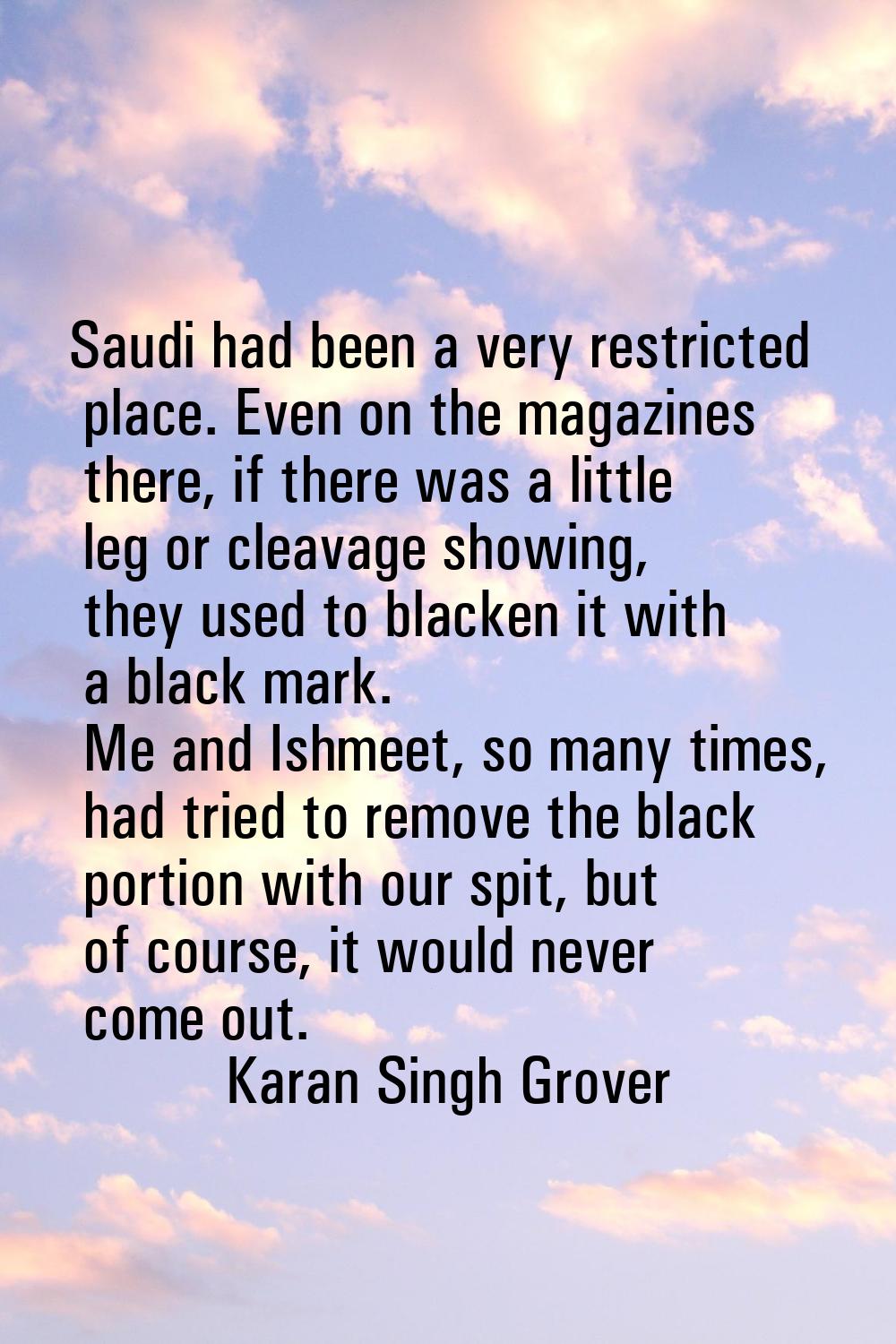 Saudi had been a very restricted place. Even on the magazines there, if there was a little leg or c