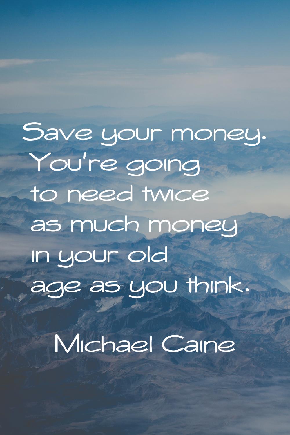 Save your money. You're going to need twice as much money in your old age as you think.
