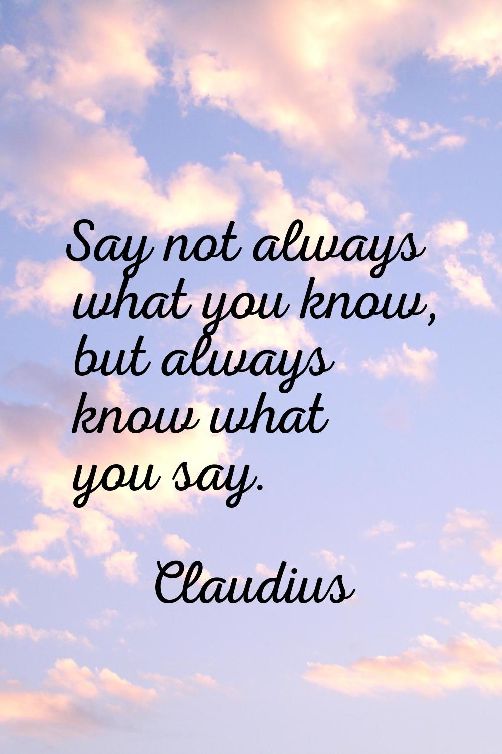 Say not always what you know, but always know what you say.