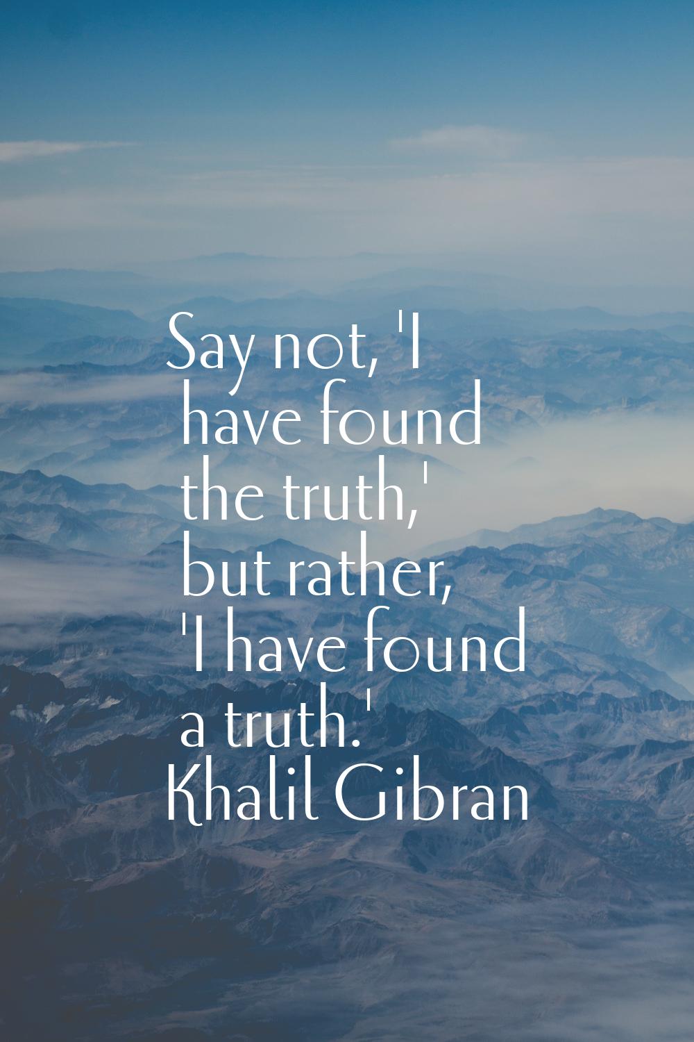 Say not, 'I have found the truth,' but rather, 'I have found a truth.'