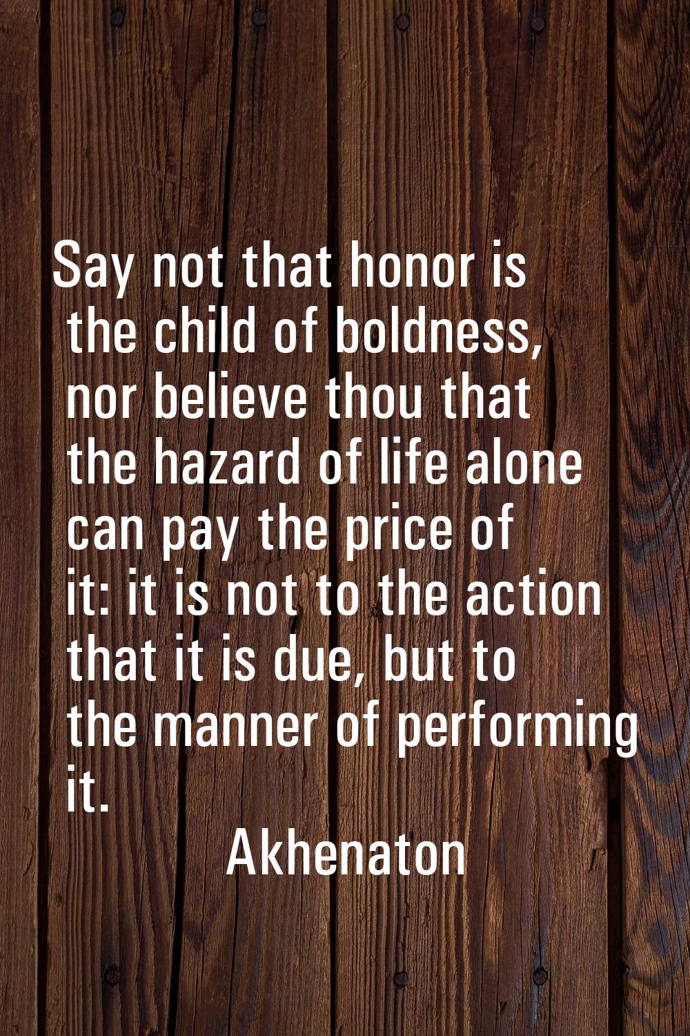 Say not that honor is the child of boldness, nor believe thou that the hazard of life alone can pay