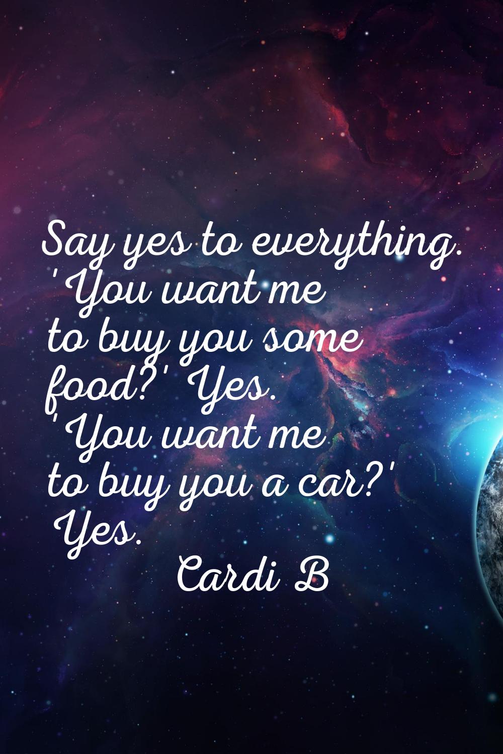 Say yes to everything. 'You want me to buy you some food?' Yes. 'You want me to buy you a car?' Yes