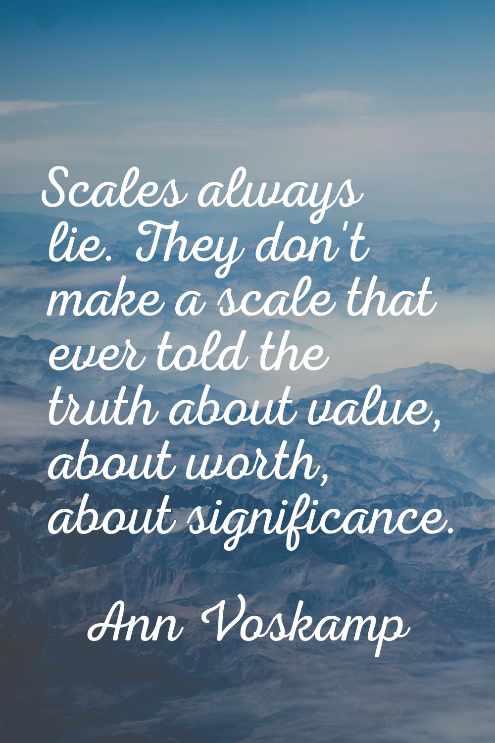 Scales always lie. They don't make a scale that ever told the truth about value, about worth, about