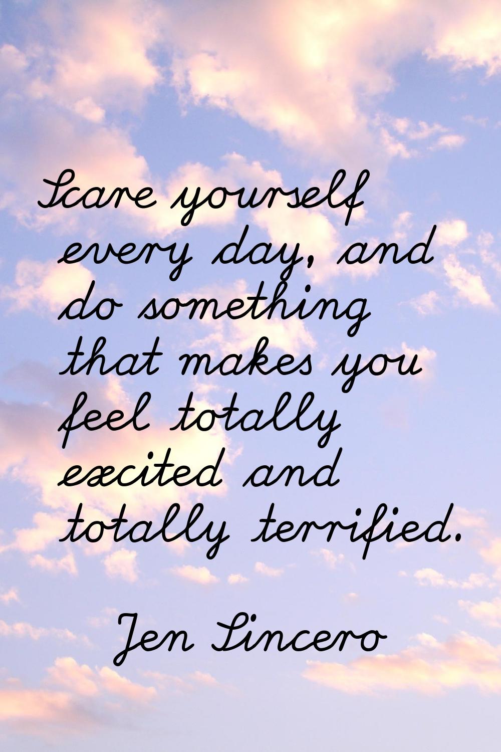 Scare yourself every day, and do something that makes you feel totally excited and totally terrifie