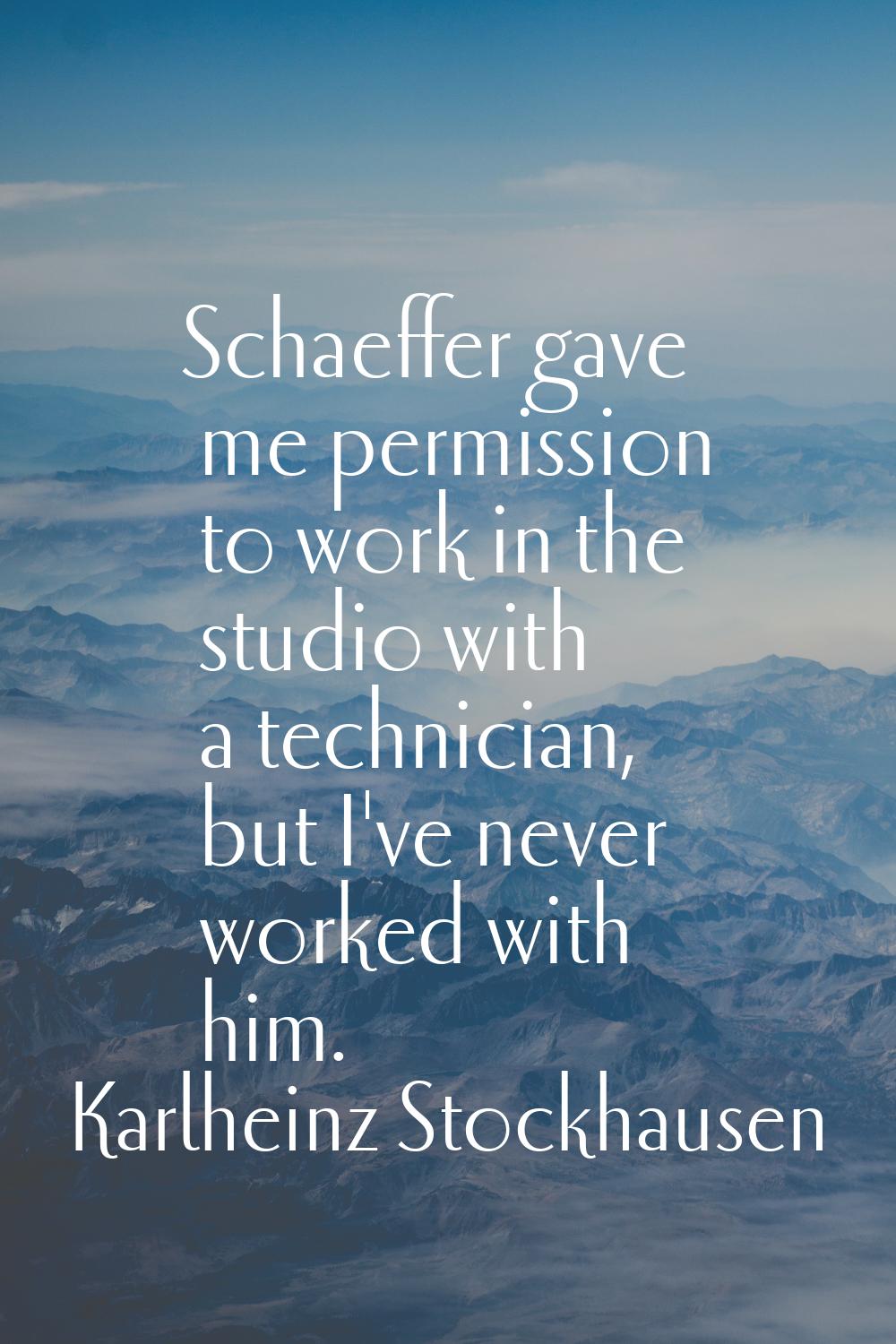 Schaeffer gave me permission to work in the studio with a technician, but I've never worked with hi
