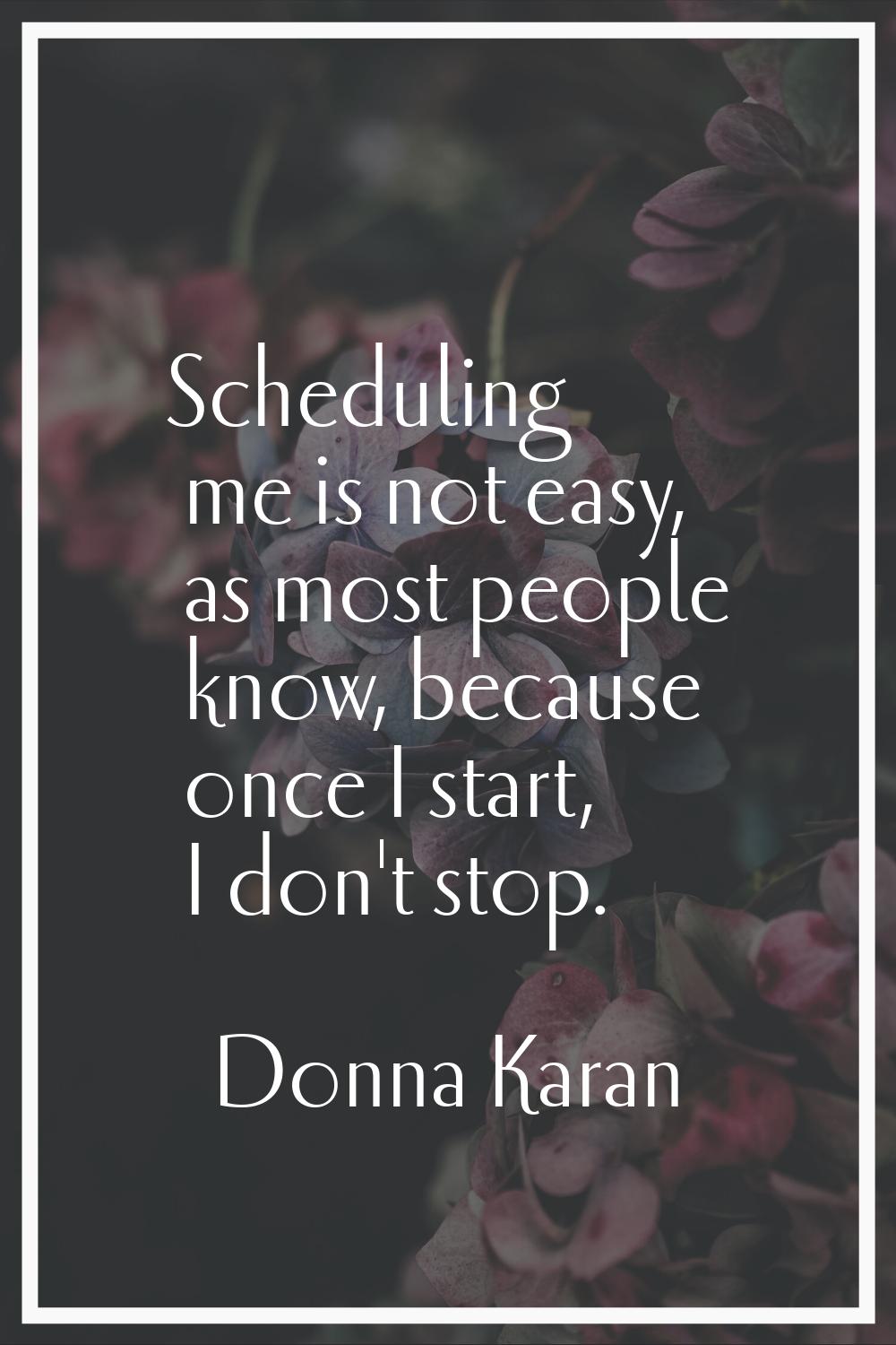 Scheduling me is not easy, as most people know, because once I start, I don't stop.