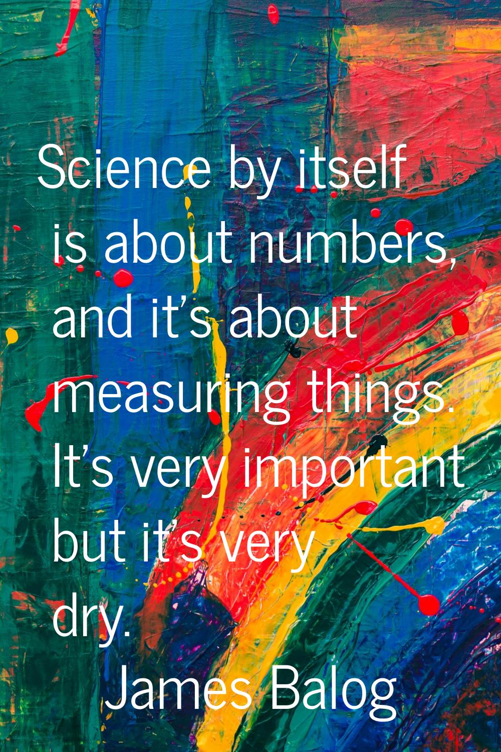 Science by itself is about numbers, and it's about measuring things. It's very important but it's v