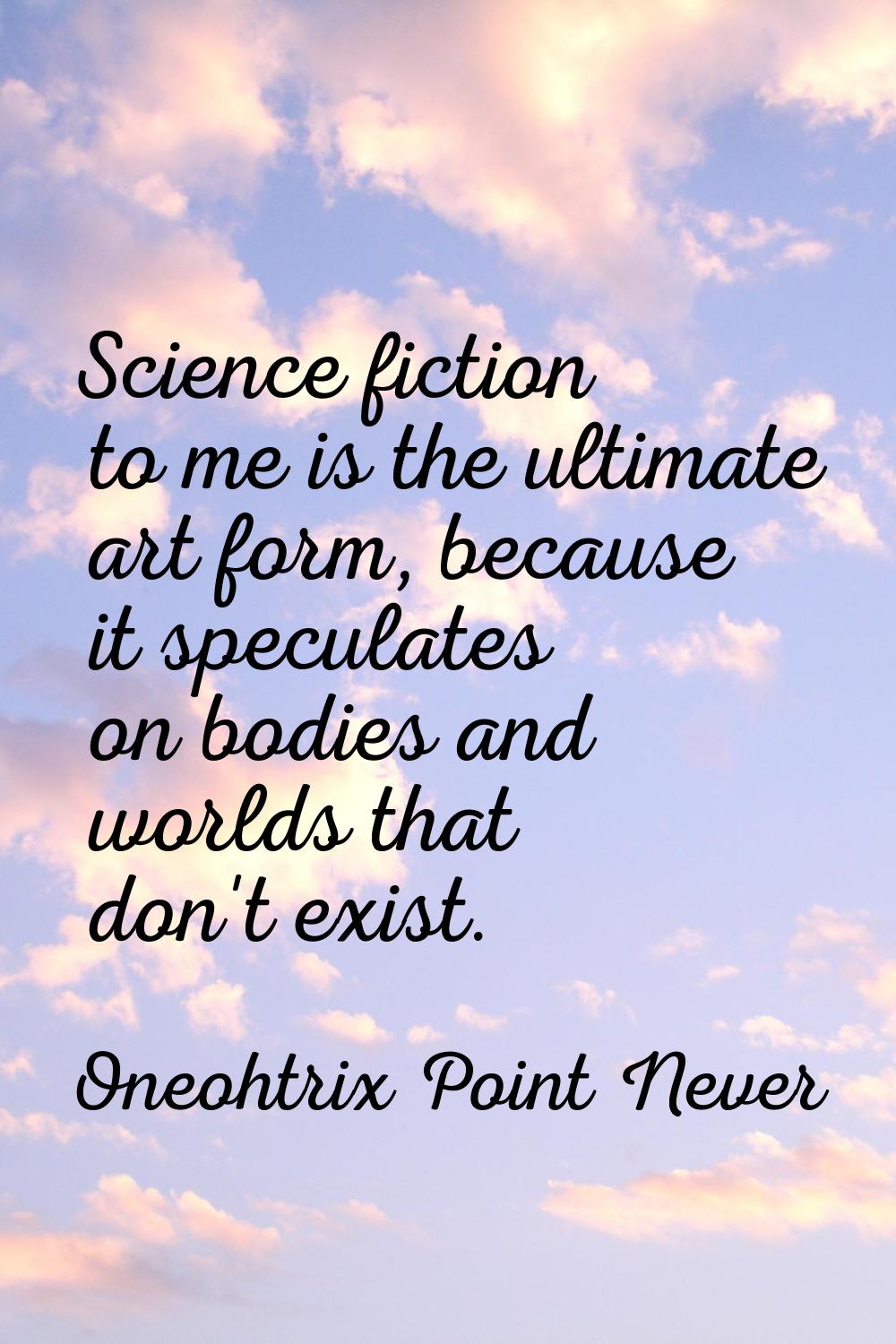 Science fiction to me is the ultimate art form, because it speculates on bodies and worlds that don