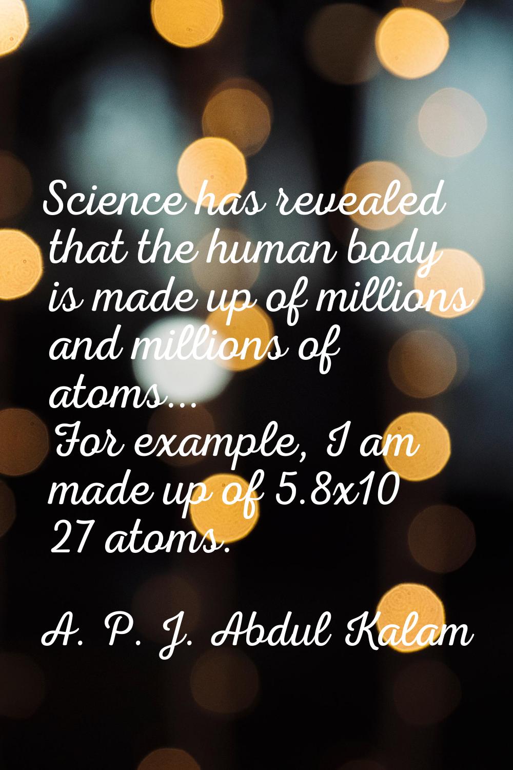 Science has revealed that the human body is made up of millions and millions of atoms... For exampl