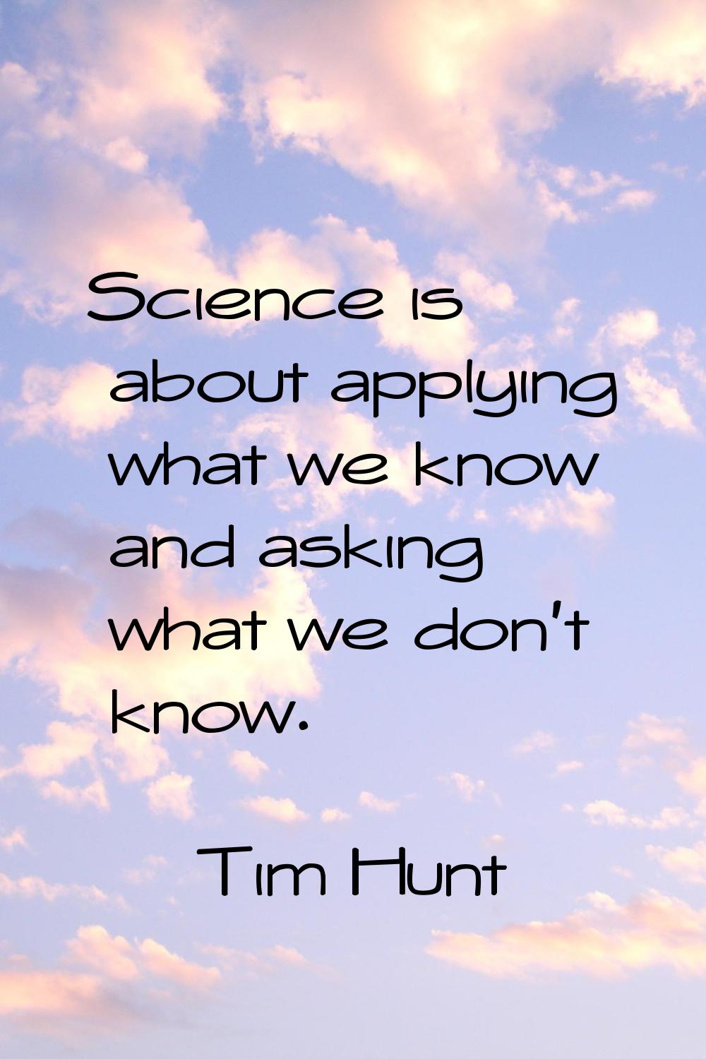 Science is about applying what we know and asking what we don't know.