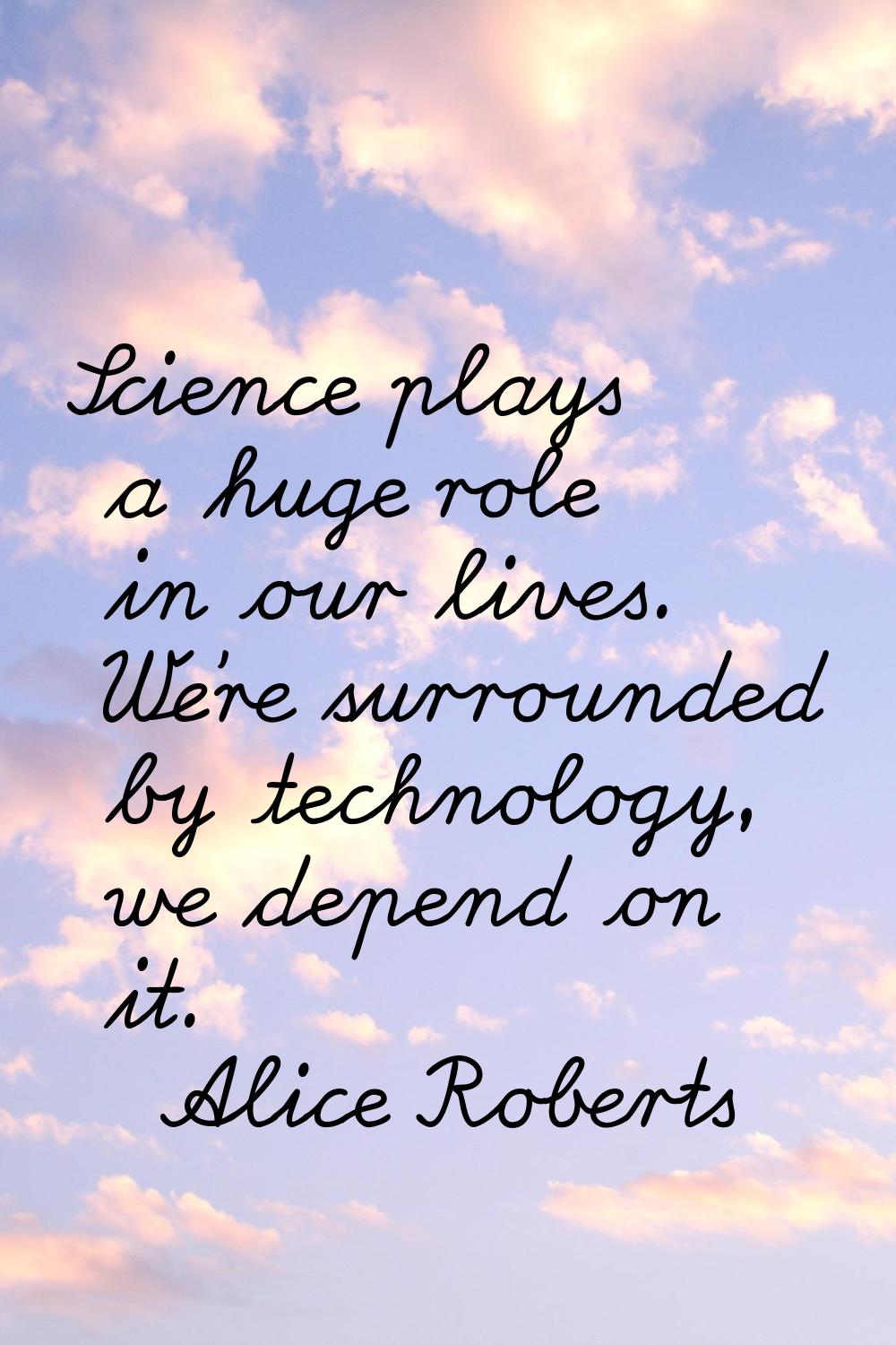 Science plays a huge role in our lives. We're surrounded by technology, we depend on it.
