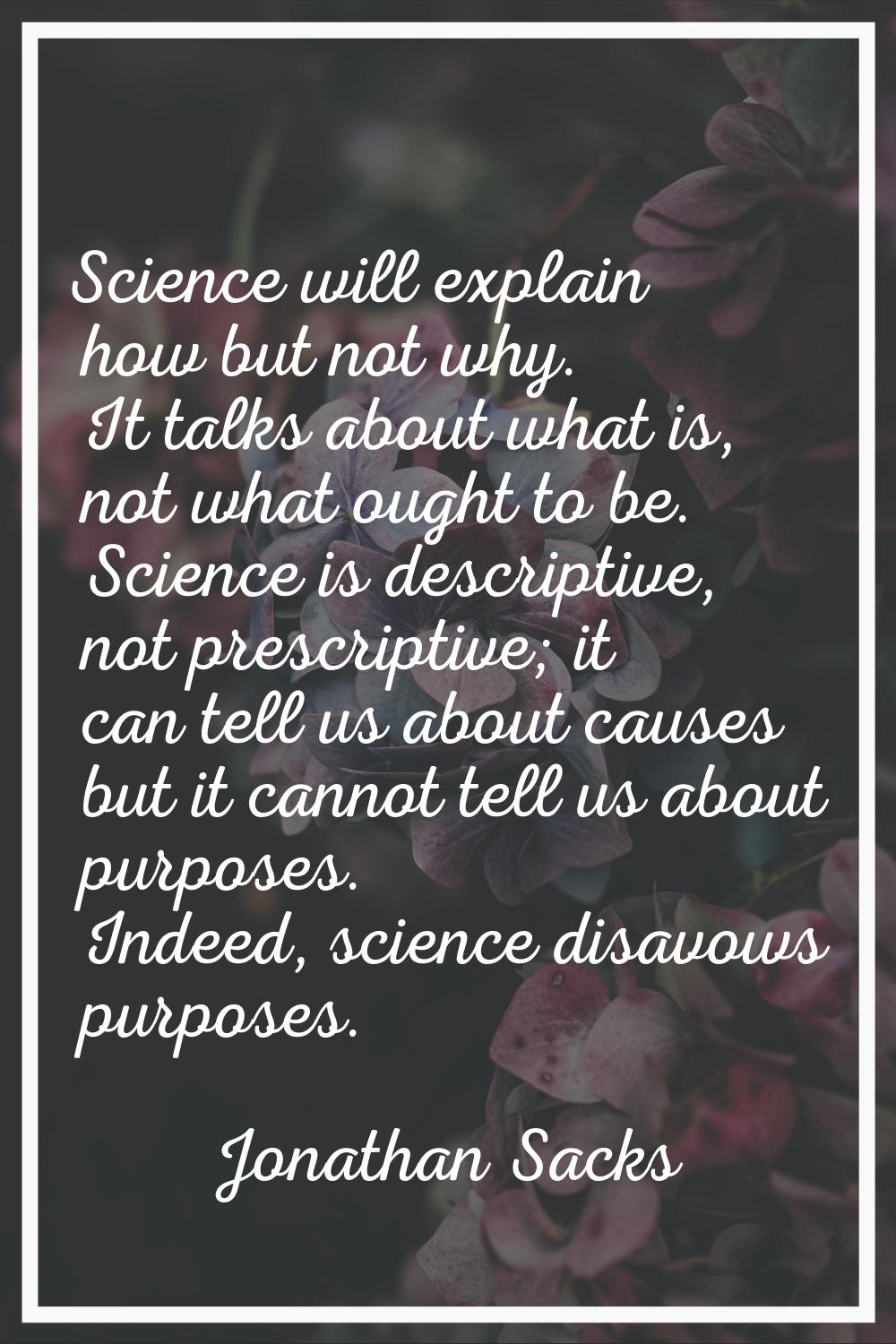Science will explain how but not why. It talks about what is, not what ought to be. Science is desc