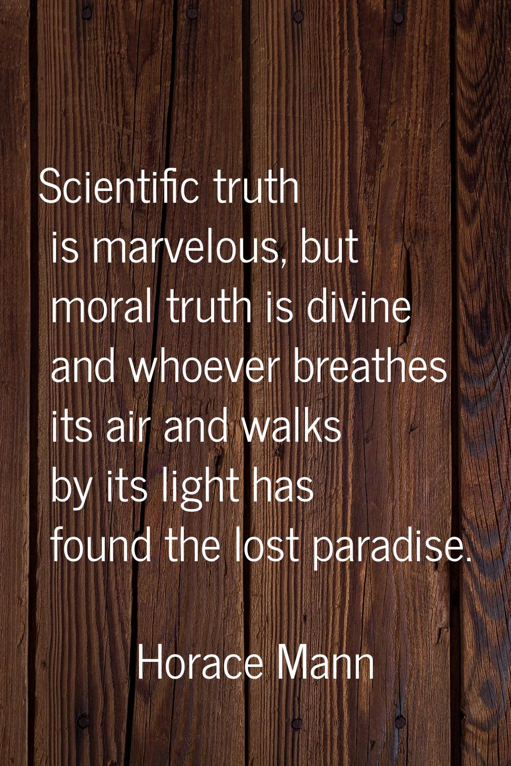 Scientific truth is marvelous, but moral truth is divine and whoever breathes its air and walks by 