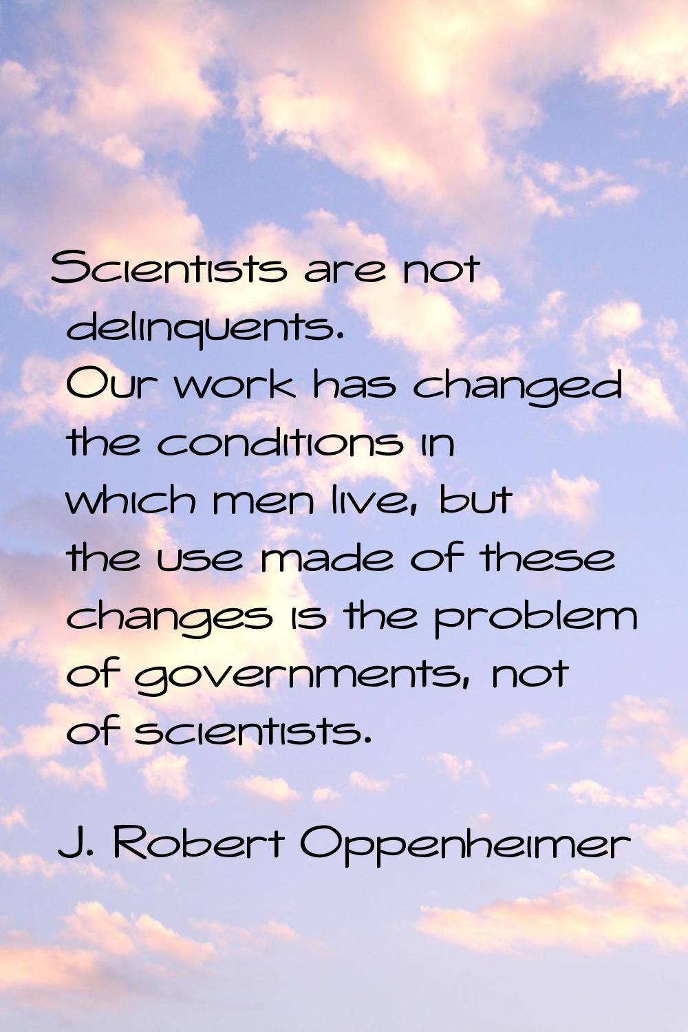 Scientists are not delinquents. Our work has changed the conditions in which men live, but the use 