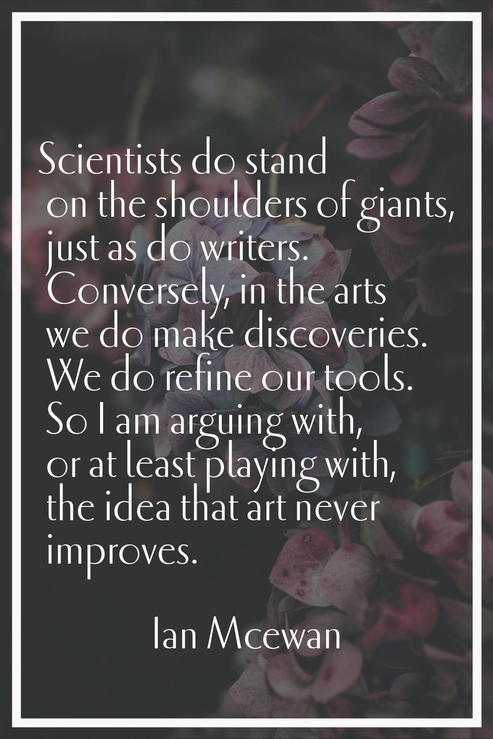 Scientists do stand on the shoulders of giants, just as do writers. Conversely, in the arts we do m