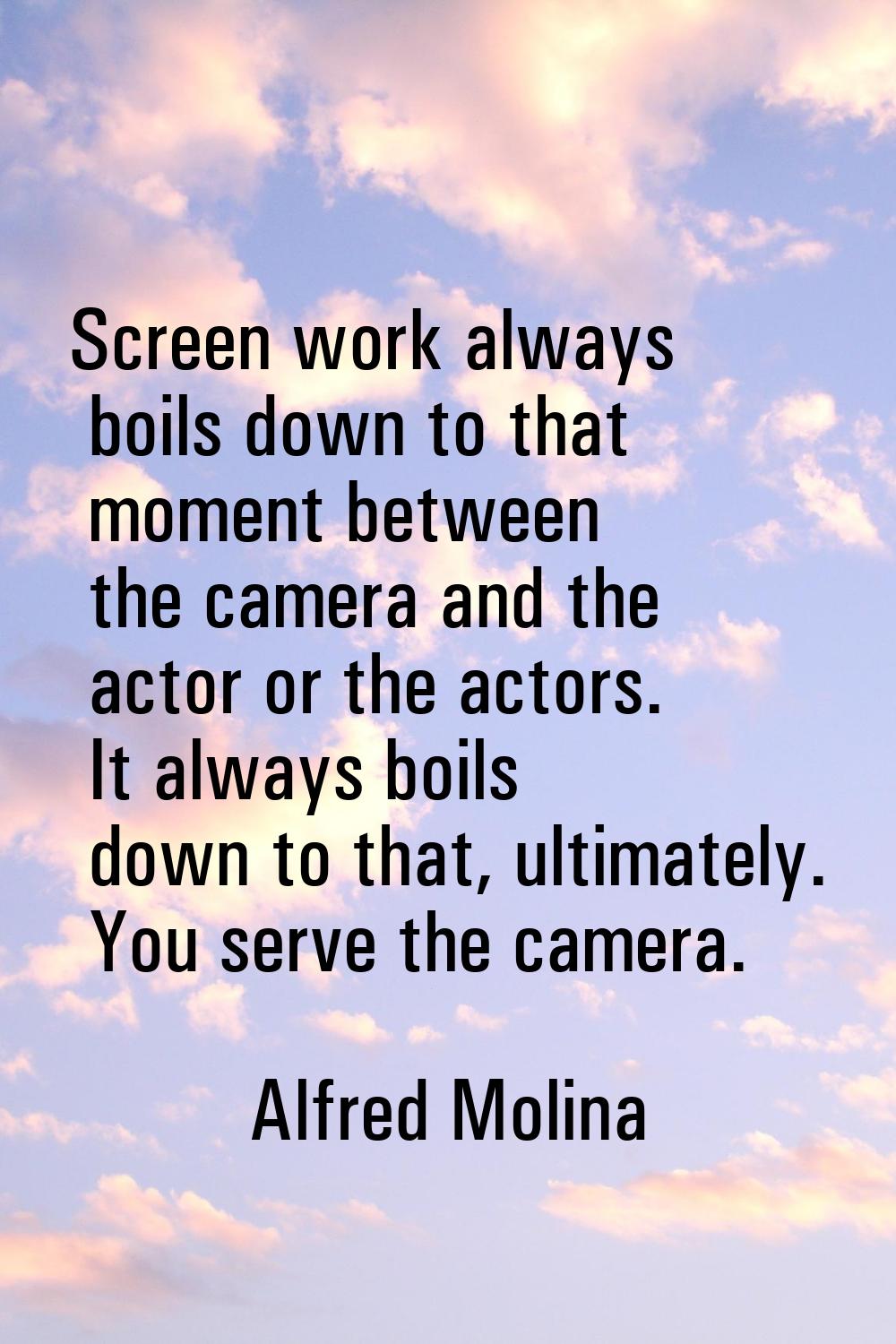 Screen work always boils down to that moment between the camera and the actor or the actors. It alw