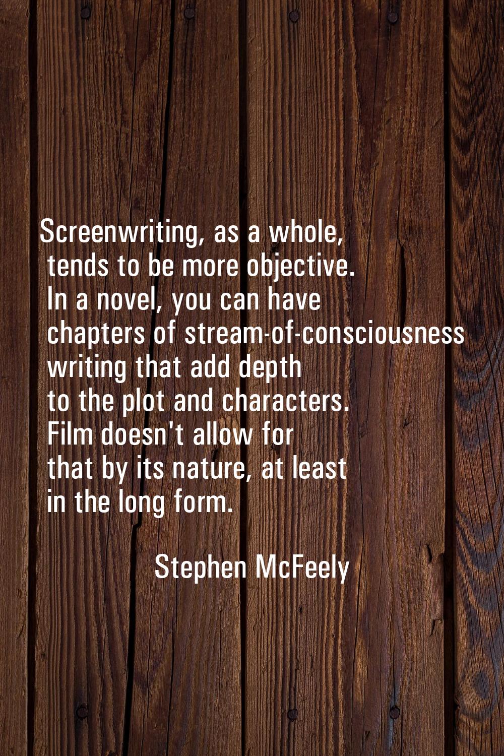 Screenwriting, as a whole, tends to be more objective. In a novel, you can have chapters of stream-