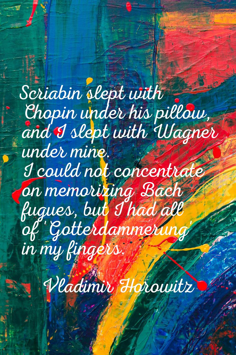 Scriabin slept with Chopin under his pillow, and I slept with Wagner under mine. I could not concen