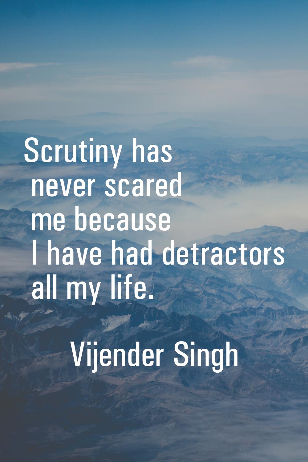 Scrutiny has never scared me because I have had detractors all my life.