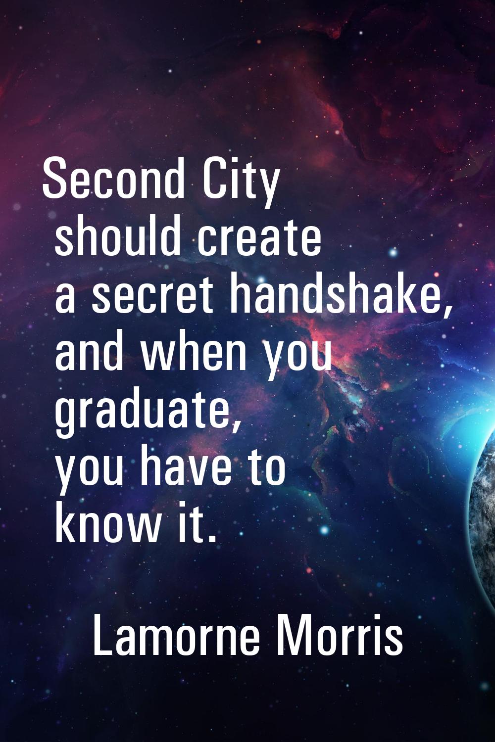 Second City should create a secret handshake, and when you graduate, you have to know it.