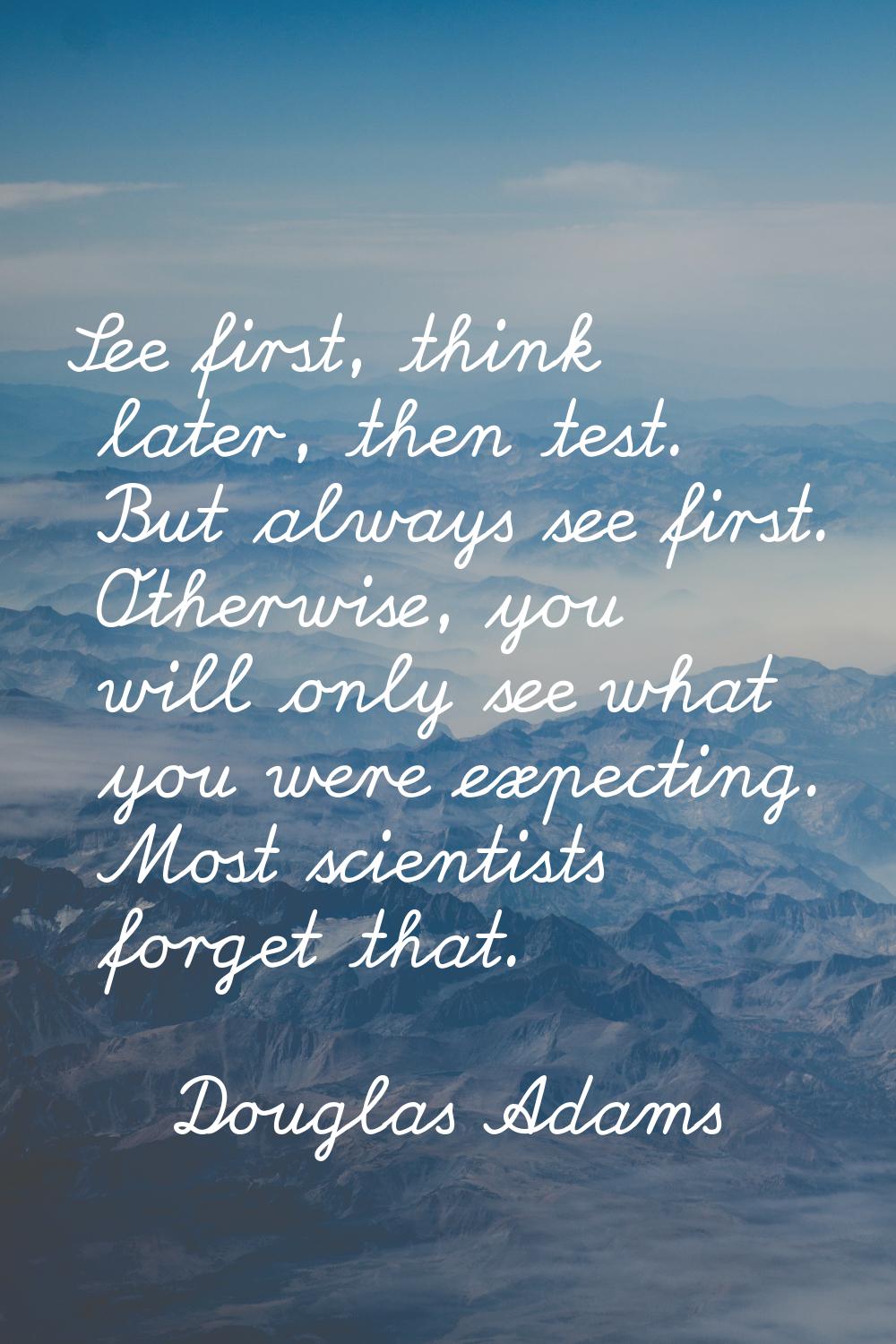 See first, think later, then test. But always see first. Otherwise, you will only see what you were
