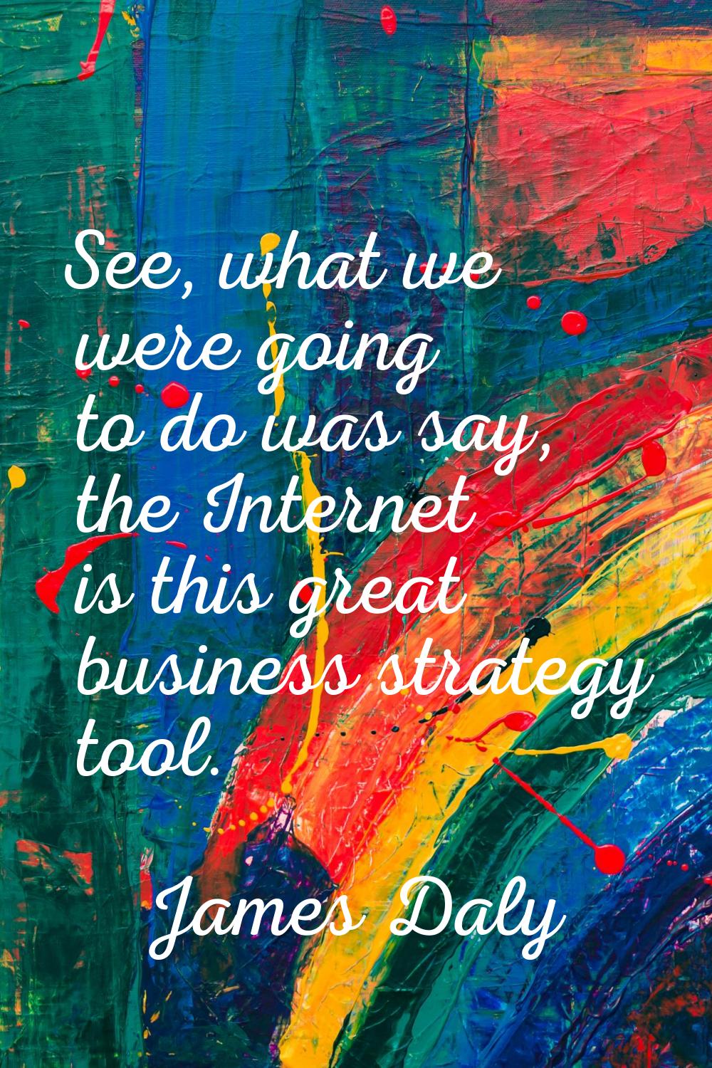 See, what we were going to do was say, the Internet is this great business strategy tool.