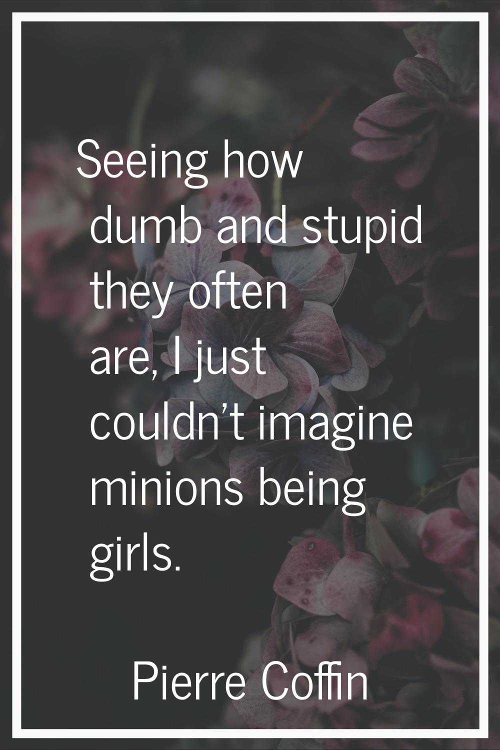 Seeing how dumb and stupid they often are, I just couldn't imagine minions being girls.