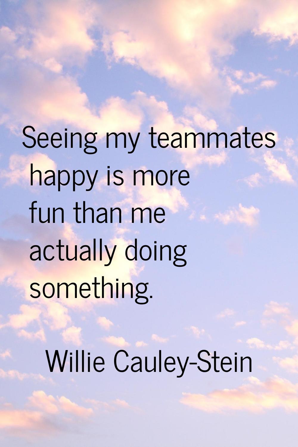 Seeing my teammates happy is more fun than me actually doing something.