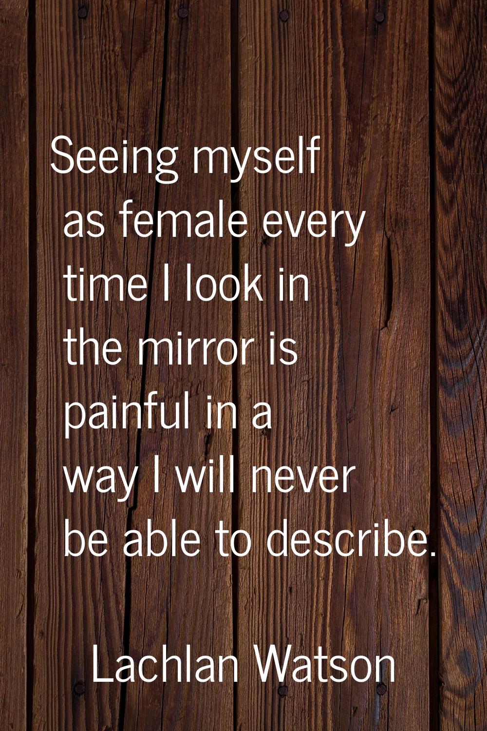 Seeing myself as female every time I look in the mirror is painful in a way I will never be able to