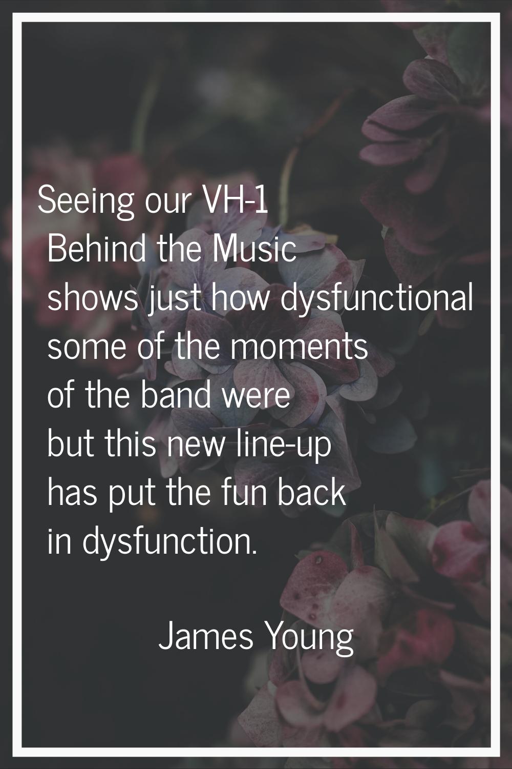 Seeing our VH-1 Behind the Music shows just how dysfunctional some of the moments of the band were 