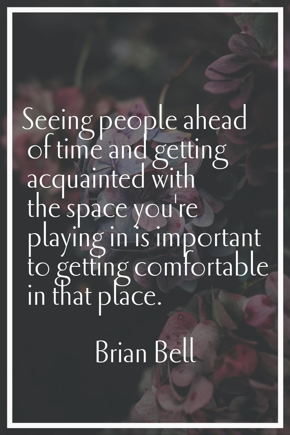 Seeing people ahead of time and getting acquainted with the space you're playing in is important to
