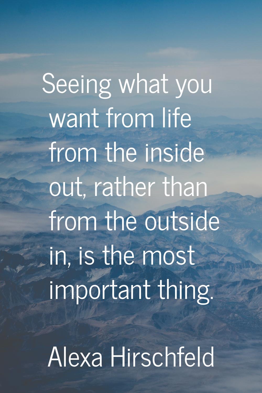 Seeing what you want from life from the inside out, rather than from the outside in, is the most im