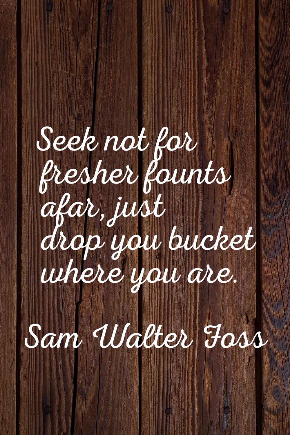 Seek not for fresher founts afar, just drop you bucket where you are.