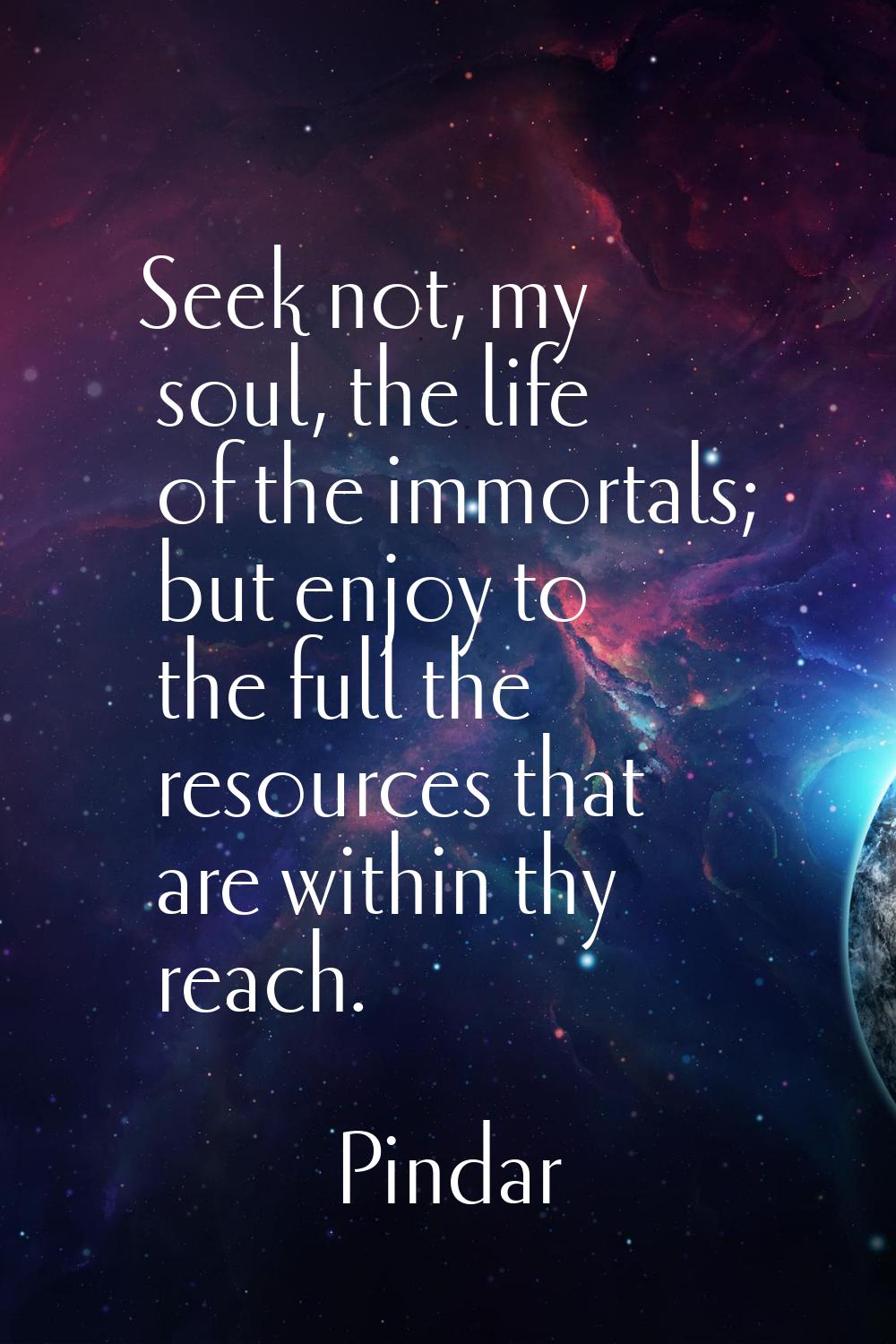 Seek not, my soul, the life of the immortals; but enjoy to the full the resources that are within t
