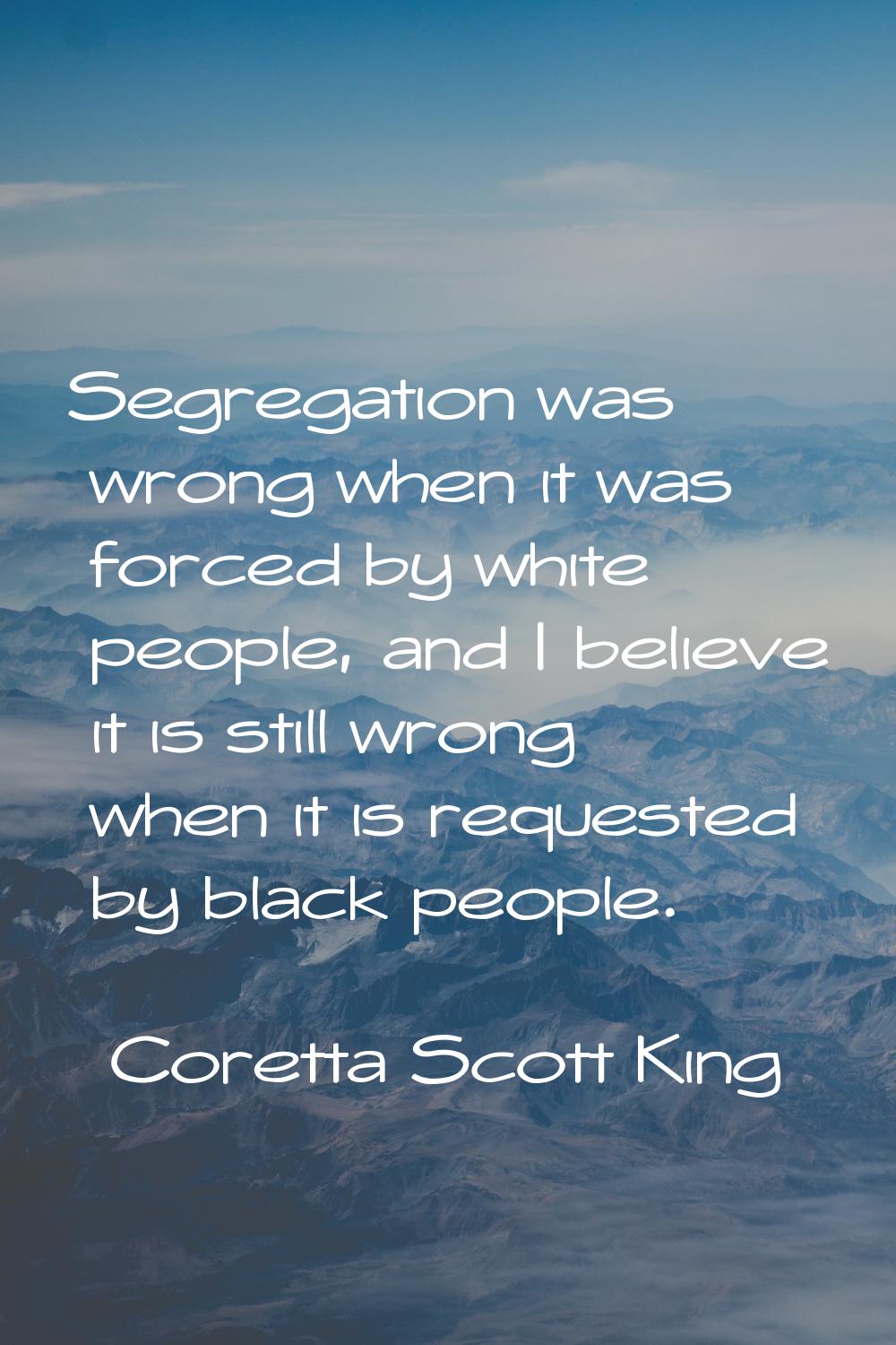Segregation was wrong when it was forced by white people, and I believe it is still wrong when it i
