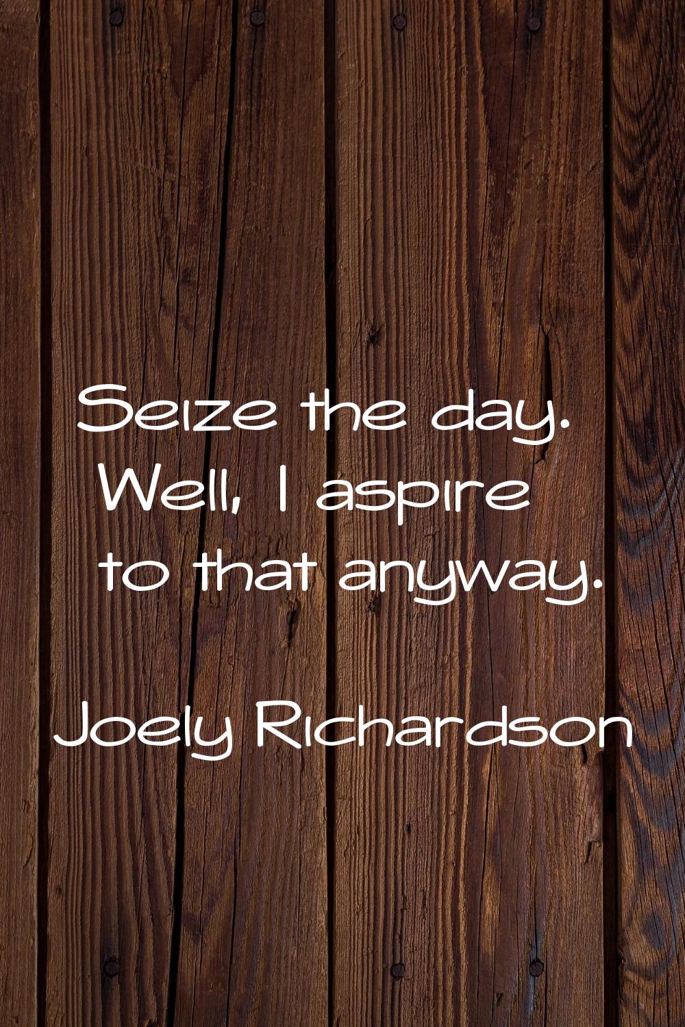 Seize the day. Well, I aspire to that anyway.