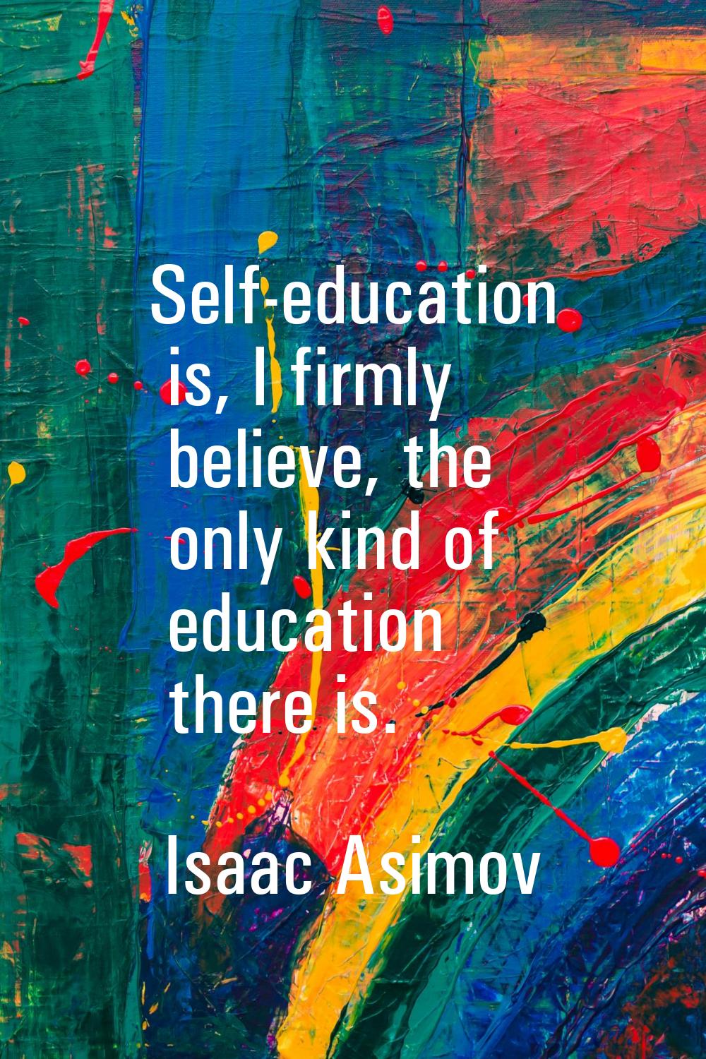 Self-education is, I firmly believe, the only kind of education there is.