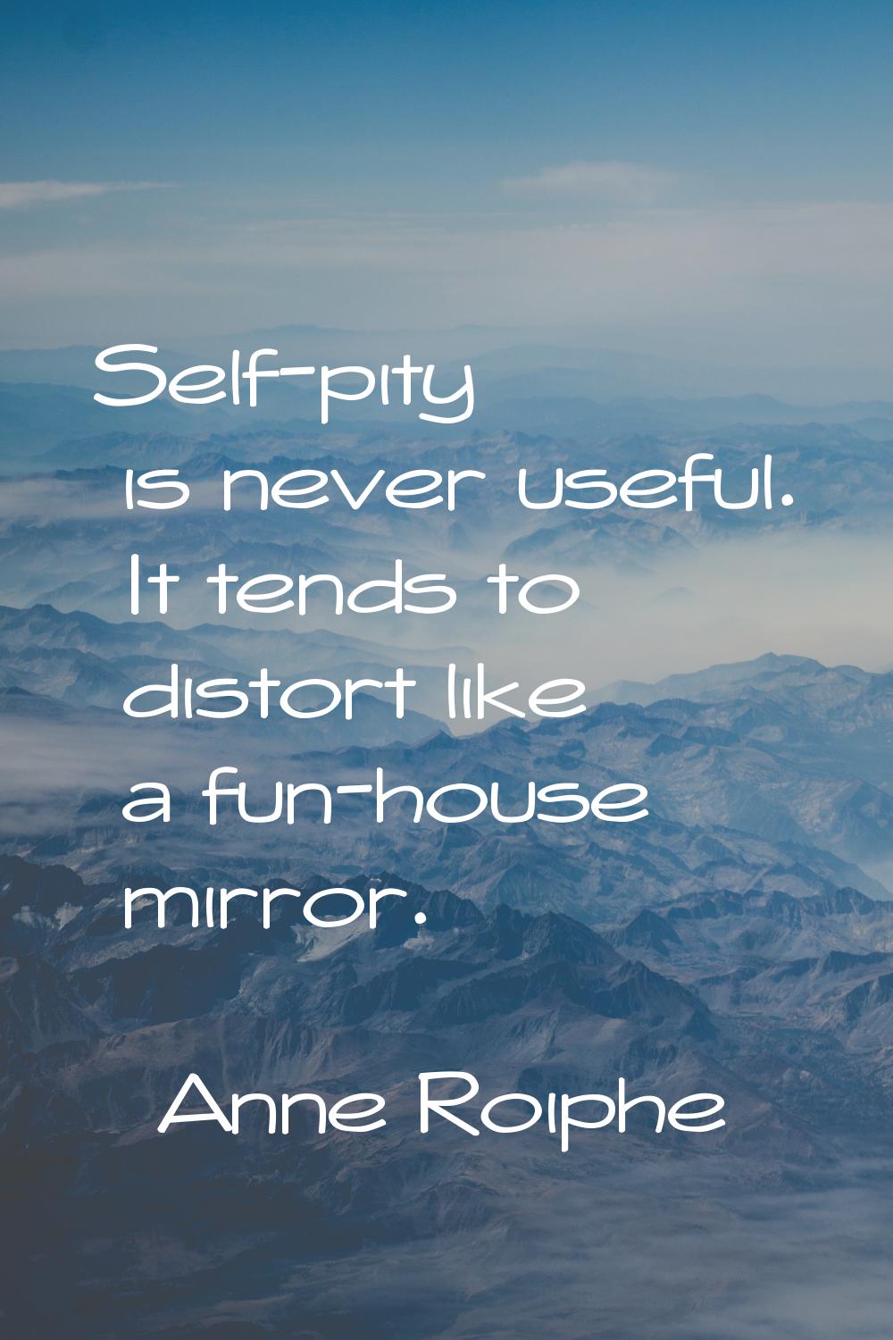 Self-pity is never useful. It tends to distort like a fun-house mirror.