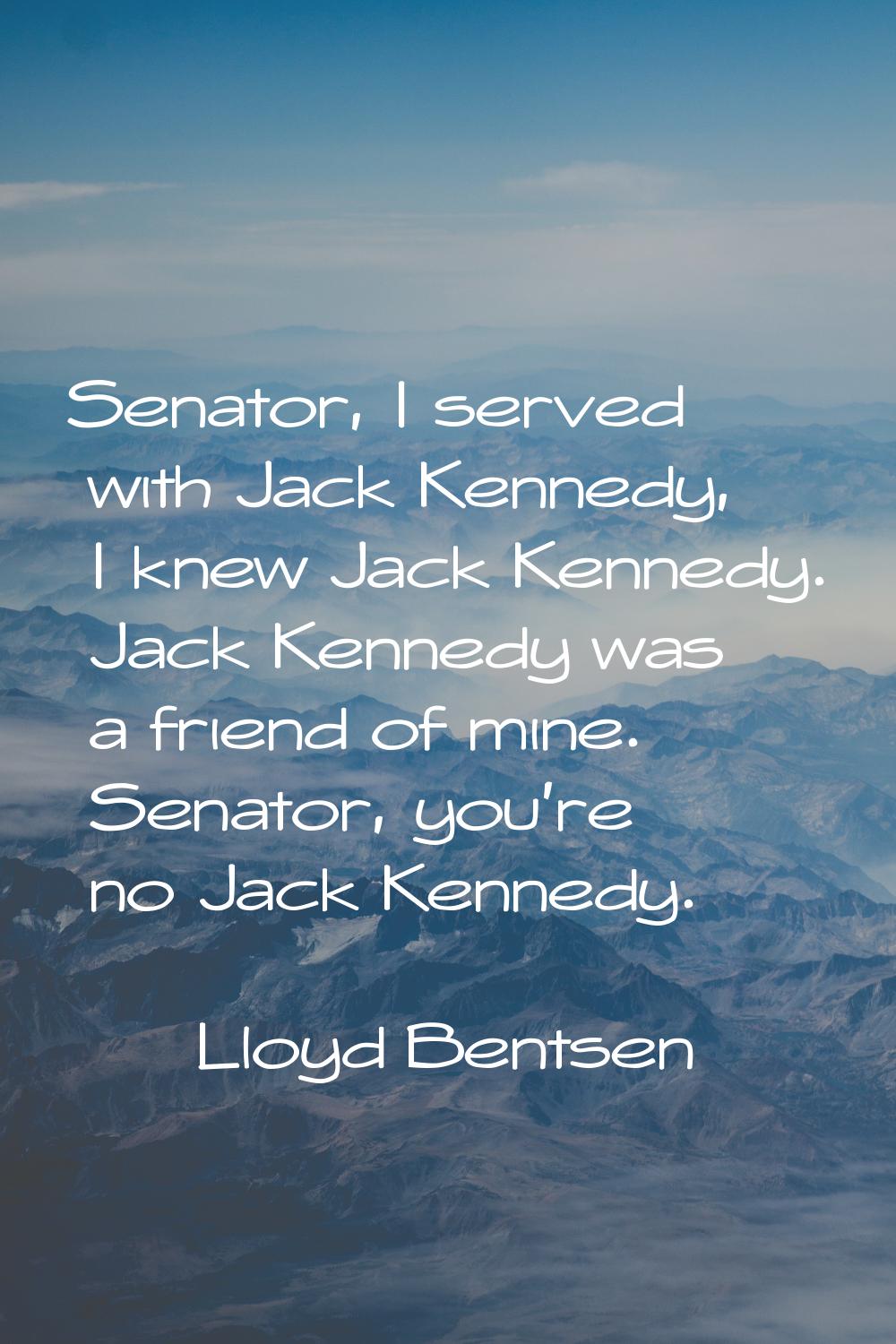 Senator, I served with Jack Kennedy, I knew Jack Kennedy. Jack Kennedy was a friend of mine. Senato