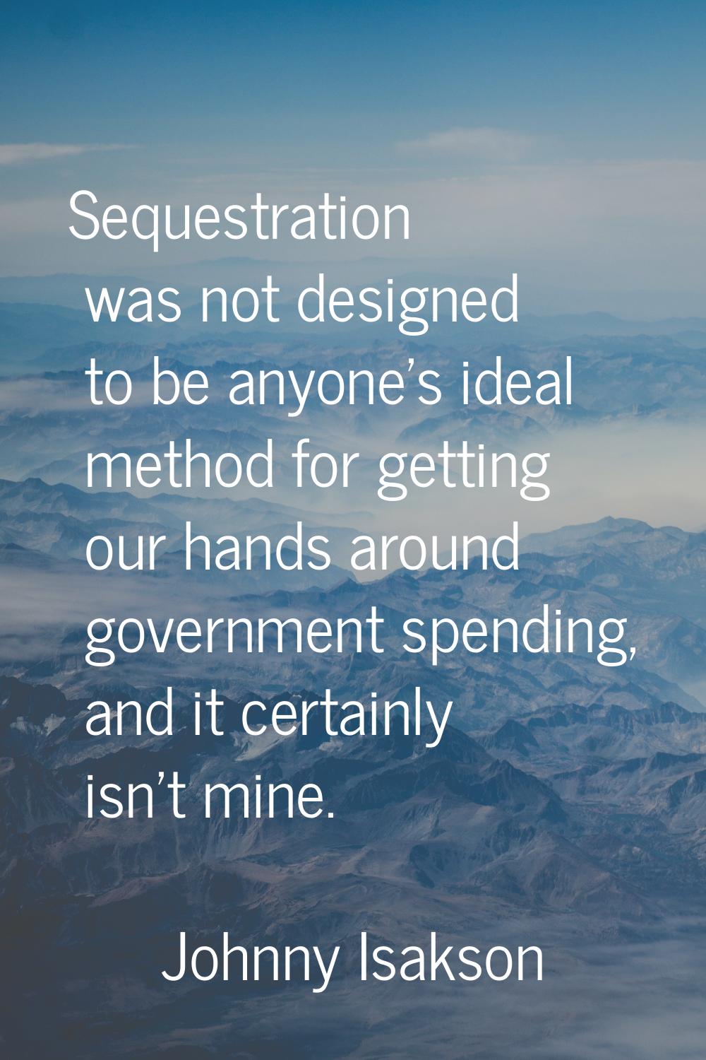 Sequestration was not designed to be anyone's ideal method for getting our hands around government 