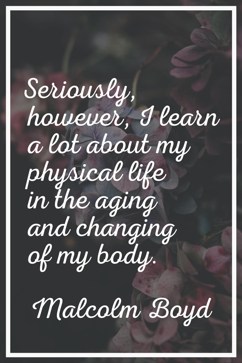 Seriously, however, I learn a lot about my physical life in the aging and changing of my body.