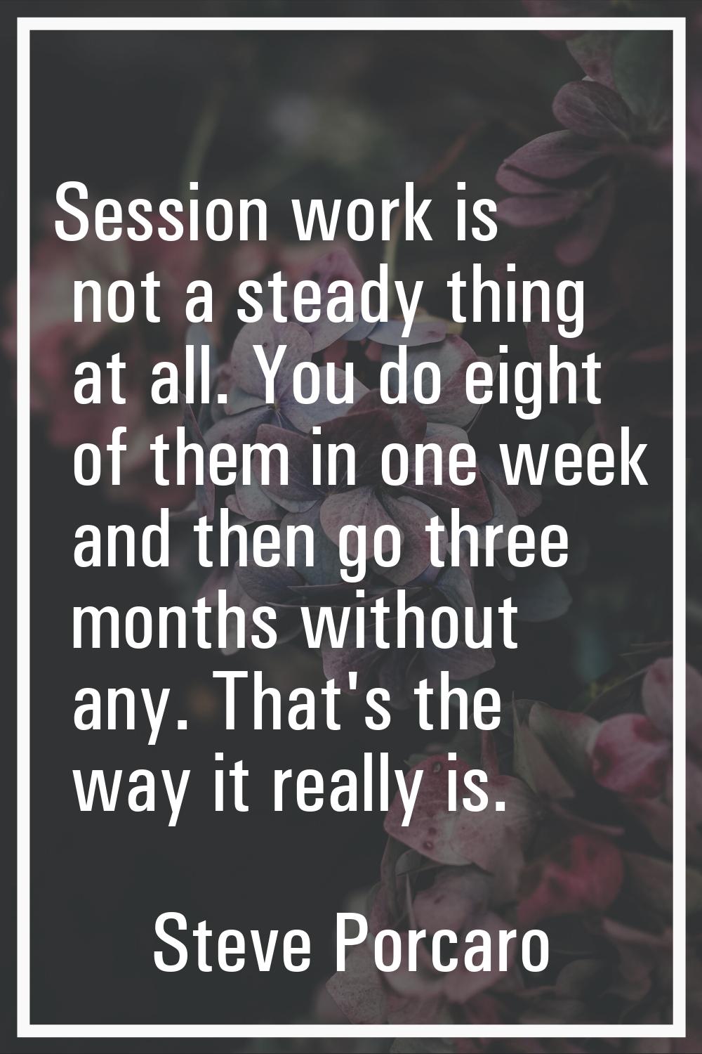 Session work is not a steady thing at all. You do eight of them in one week and then go three month