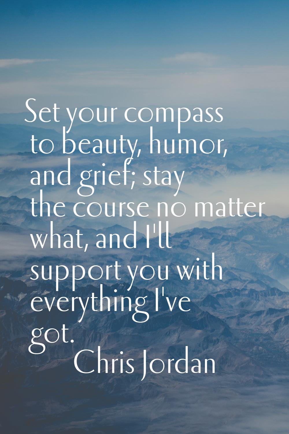 Set your compass to beauty, humor, and grief; stay the course no matter what, and I'll support you 