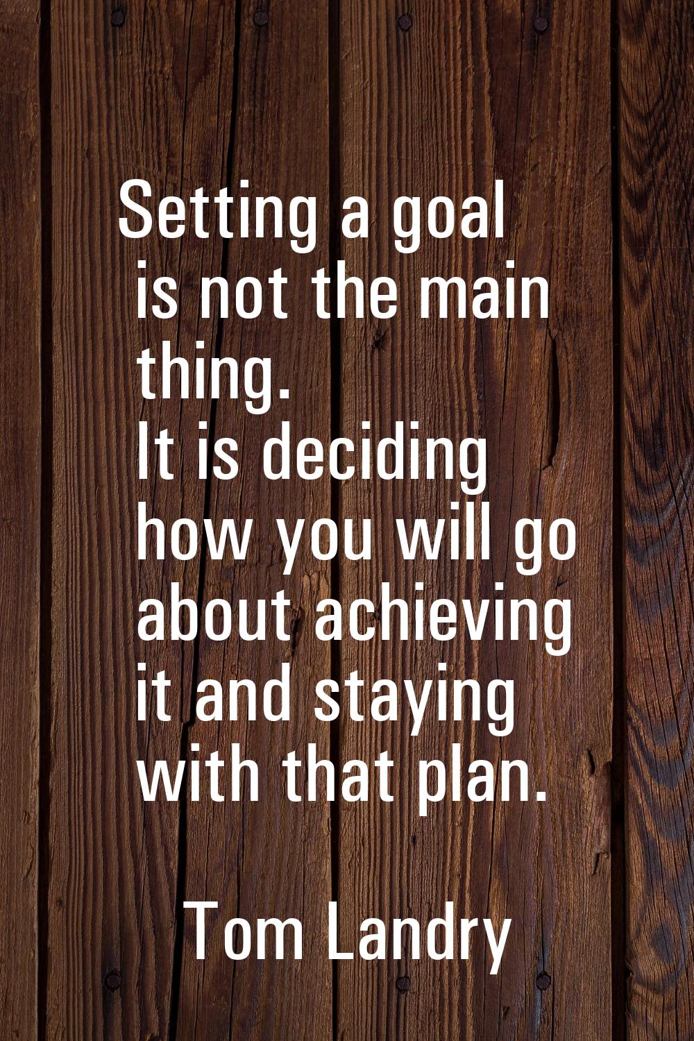 Setting a goal is not the main thing. It is deciding how you will go about achieving it and staying