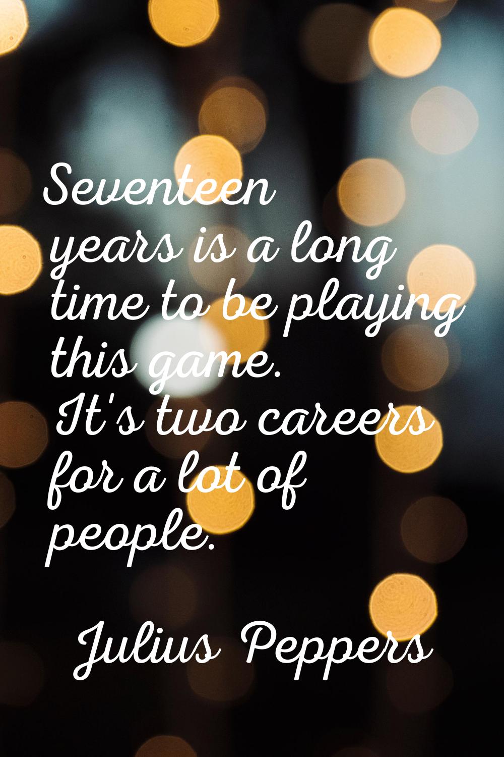 Seventeen years is a long time to be playing this game. It's two careers for a lot of people.
