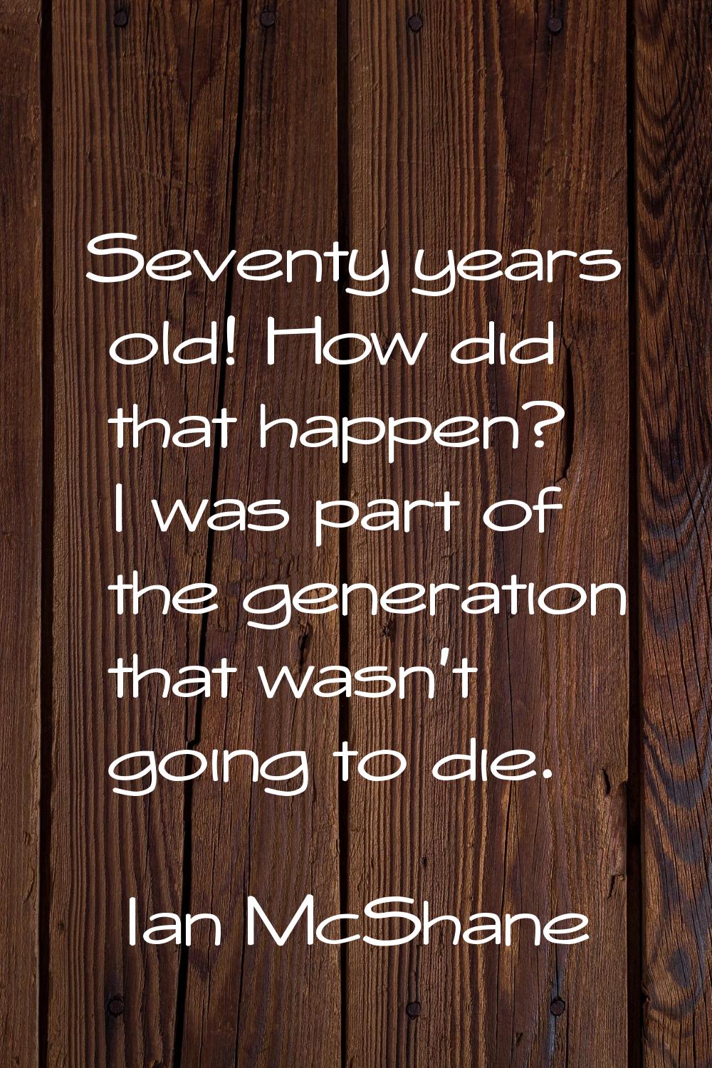 Seventy years old! How did that happen? I was part of the generation that wasn't going to die.